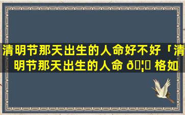 清明节那天出生的人命好不好「清明节那天出生的人命 🦊 格如 🐒 何」